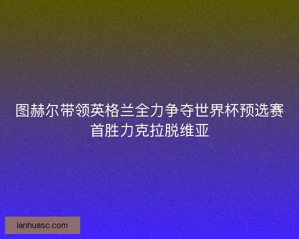 图赫尔带领英格兰全力争夺世界杯预选赛首胜力克拉脱维亚