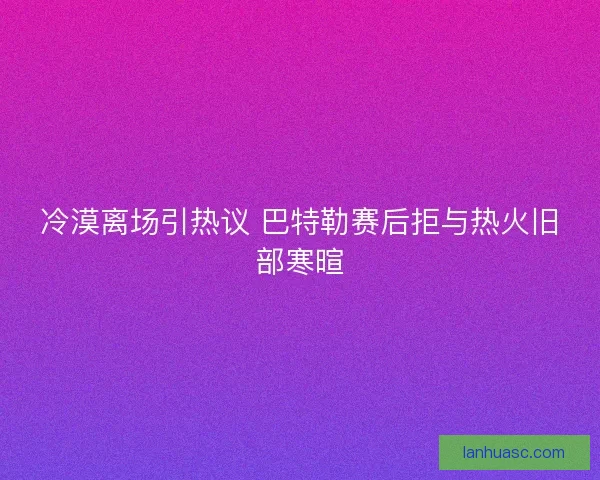 冷漠离场引热议 巴特勒赛后拒与热火旧部寒暄