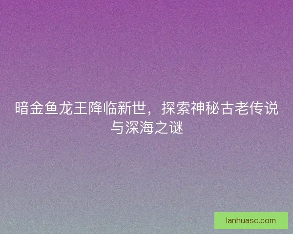 暗金鱼龙王降临新世，探索神秘古老传说与深海之谜