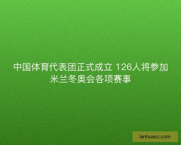 中国体育代表团正式成立 126人将参加米兰冬奥会各项赛事