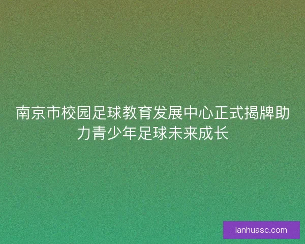 南京市校园足球教育发展中心正式揭牌助力青少年足球未来成长