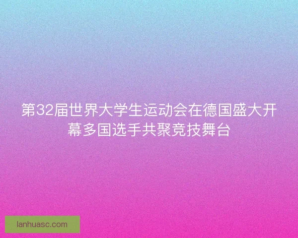 第32届世界大学生运动会在德国盛大开幕多国选手共聚竞技舞台