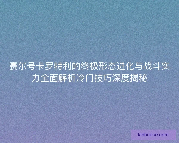 赛尔号卡罗特利的终极形态进化与战斗实力全面解析冷门技巧深度揭秘