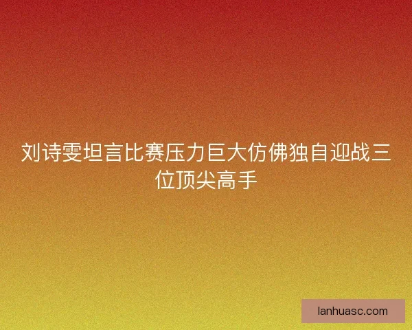 刘诗雯坦言比赛压力巨大仿佛独自迎战三位顶尖高手