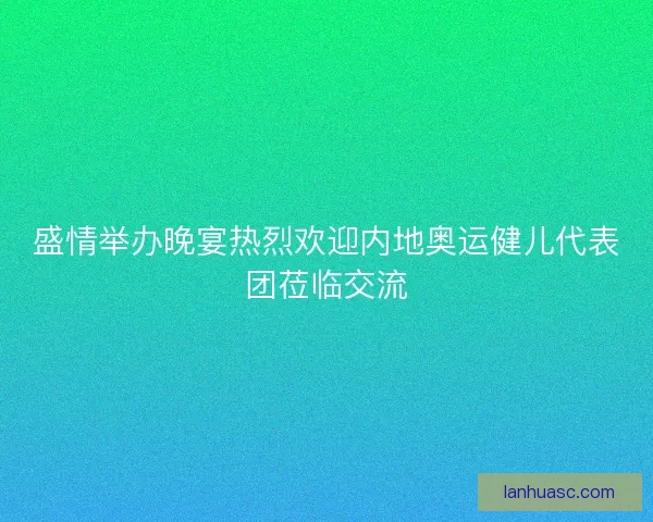 盛情举办晚宴热烈欢迎内地奥运健儿代表团莅临交流
