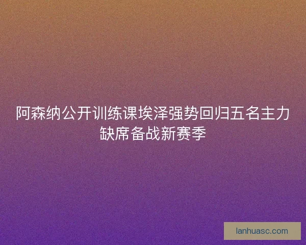 阿森纳公开训练课埃泽强势回归五名主力缺席备战新赛季