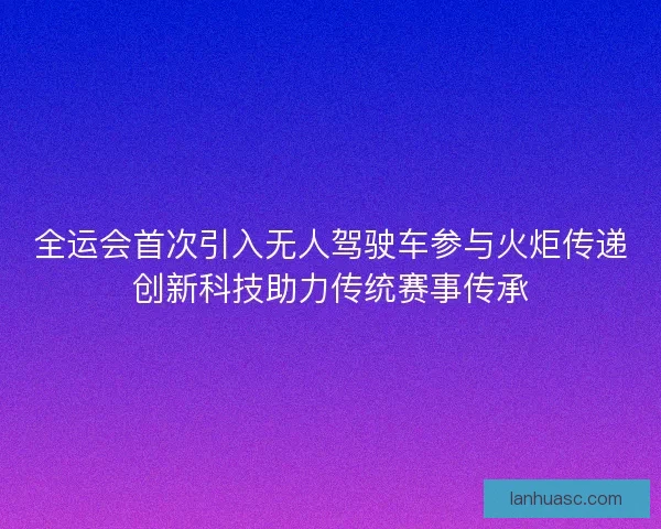 全运会首次引入无人驾驶车参与火炬传递创新科技助力传统赛事传承 全运会首次引入无人驾驶车参与火炬传递创新科技助力传统赛事传承