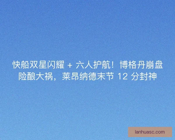 快船双星闪耀 + 六人护航！博格丹崩盘险酿大祸，莱昂纳德末节 12 分封神