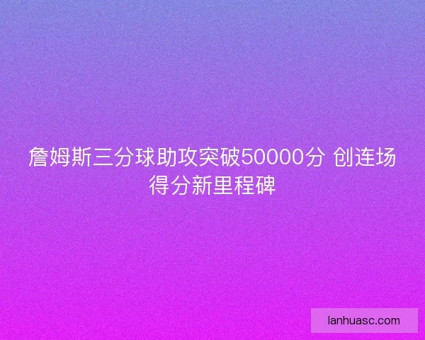 詹姆斯三分球助攻突破50000分 创连场得分新里程碑