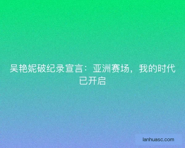 吴艳妮破纪录宣言：亚洲赛场，我的时代已开启