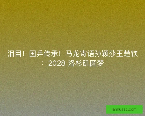 泪目！国乒传承！马龙寄语孙颖莎王楚钦：2028 洛杉矶圆梦