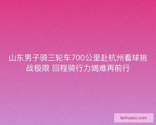 山东男子骑三轮车700公里赴杭州看球挑战极限 回程骑行力竭难再前行