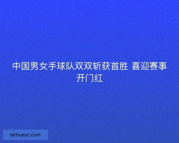 中国男女手球队双双斩获首胜 喜迎赛事开门红 中国男女手球队双双斩获首胜 喜迎赛事开门红