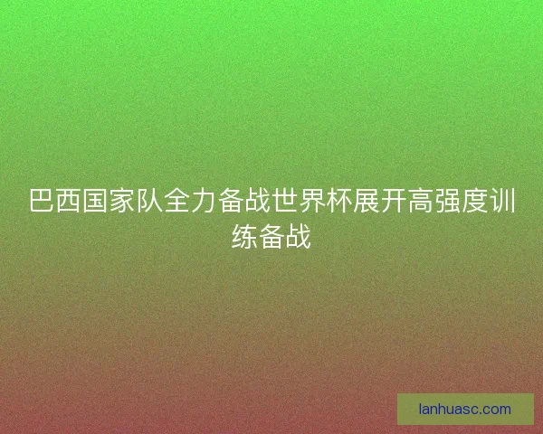 巴西国家队全力备战世界杯展开高强度训练备战