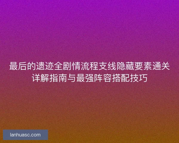 最后的遗迹全剧情流程支线隐藏要素通关详解指南与最强阵容搭配技巧