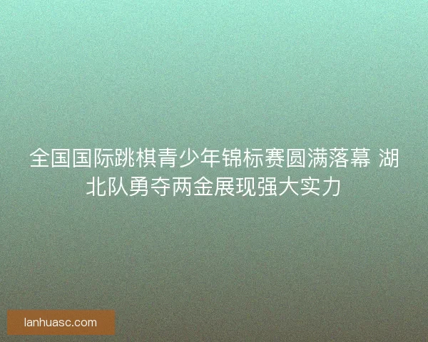 全国国际跳棋青少年锦标赛圆满落幕 湖北队勇夺两金展现强大实力