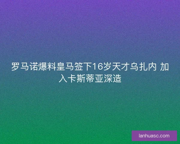 罗马诺爆料皇马签下16岁天才乌扎内 加入卡斯蒂亚深造