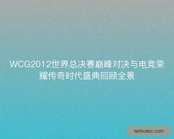 WCG2012世界总决赛巅峰对决与电竞荣耀传奇时代盛典回顾全景 WCG2012世界总决赛巅峰对决与电竞荣耀传奇时代盛典回顾全景