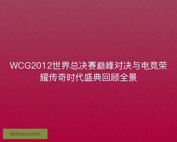 WCG2012世界总决赛巅峰对决与电竞荣耀传奇时代盛典回顾全景 WCG2012世界总决赛巅峰对决与电竞荣耀传奇时代盛典回顾全景