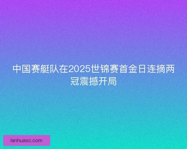 中国赛艇队在2025世锦赛首金日连摘两冠震撼开局 中国赛艇队在2025世锦赛首金日连摘两冠震撼开局